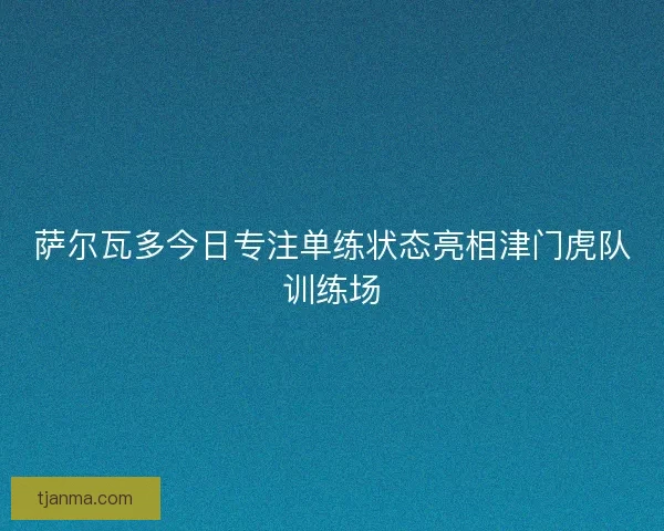 萨尔瓦多今日专注单练状态亮相津门虎队训练场