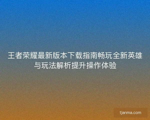 王者荣耀最新版本下载指南畅玩全新英雄与玩法解析提升操作体验