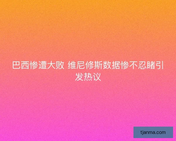 巴西惨遭大败 维尼修斯数据惨不忍睹引发热议