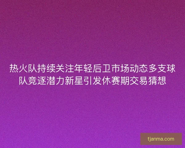 热火队持续关注年轻后卫市场动态多支球队竞逐潜力新星引发休赛期交易猜想