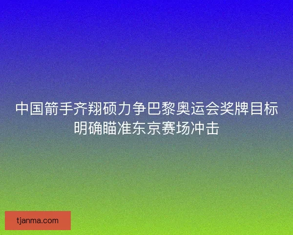 中国箭手齐翔硕力争巴黎奥运会奖牌目标明确瞄准东京赛场冲击